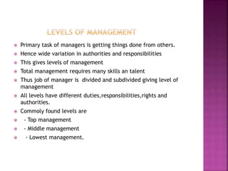  Primary task of managers is getting things done from others.
 Hence wide variation in authorities and responsibilities
 This gives levels of management
 Total management requires many skills an talent
 Thus job of manager is divided and subdivided giving level of
management
 All levels have different duties,responsibilities,rights and
authorities.
 Commoly found levels are
 - Top management
 - Middle management
 - Lowest management.
 