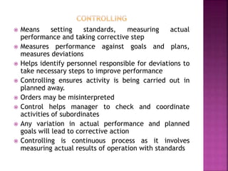  Means setting standards, measuring actual
performance and taking corrective step
 Measures performance against goals and plans,
measures deviations
 Helps identify personnel responsible for deviations to
take necessary steps to improve performance
 Controlling ensures activity is being carried out in
planned away.
 Orders may be misinterpreted
 Control helps manager to check and coordinate
activities of subordinates
 Any variation in actual performance and planned
goals will lead to corrective action
 Controlling is continuous process as it involves
measuring actual results of operation with standards
 
