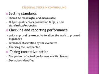 Setting standards
- Should be meaningful and measurable
- Output,quality,costs,production targets,time
standards,sales quotas
 Checking and reporting performance
- prior approval by executive to allow the work to proceed
as planned
- Personnel observation by the executive
- Checking the unexpected
 Taking corrective action
- Comparison of actual performance with planned
- Deviations identified
 