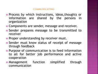  Process by which instructions, ideas,thoughts or
information are shared by the persons in
organization
 Components are sender, message and receiver.
 Sender prepares message to be transmitted to
receiver
 Proper understanding by receiver must.
 Sender must know status of receipt of message
through feedback
 Purpose of communication is to feed information
to all for better job performance and active
cooperation
 Management function simplified through
communication
 