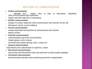  Verbal communication
- Message oral , orders, face to face to discussions, telephonic
talks,lectures,gatherings,conference
- Simple and more effective in emergency
 Written communication
- Always in writing, important when communicator and receiver are far off
- Permanent record, can be evidence
 Formal communication
- Always associated with position of communicator and receiver
- Mostly written
 Informal communication
- Communication free from all formalities
- Simple glance, smile, silence
- Communication about feeling, facts, rumors etc
 Upward communication
- Information from subordinates to superiors, report
 Downward communication
- Instructions and information from top executive to lower grade employee
 Horizontal communication
- Communication between same authority personnel in organization
 