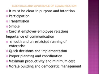  It must be clear in purpose and intention
 Participation
 Transmission
 Simple
 Cordial employer-employee relations
Importance of communication
 smooth and unrestricted running of
enterprise
 Quick decisions and implementation
 Proper planning and coordination
 Maximum productivity and minimum cost
 Morale building and democratic management
 
