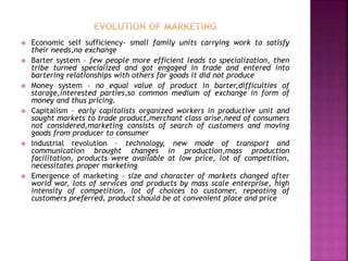  Economic self sufficiency- small family units carrying work to satisfy
their needs,no exchange
 Barter system – few people more efficient leads to specialization, then
tribe turned specialized and got engaged in trade and entered into
bartering relationships with others for goods it did not produce
 Money system – no equal value of product in barter,difficulties of
storage,interested parties,so common medium of exchange in form of
money and thus pricing.
 Capitalism – early capitalists organized workers in productive unit and
sought markets to trade product,merchant class arise,need of consumers
not considered,marketing consists of search of customers and moving
goods from producer to consumer
 Industrial revolution – technology, new mode of transport and
communication brought changes in production,mass production
facilitation, products were available at low price, lot of competition,
necessitates proper marketing
 Emergence of marketing – size and character of markets changed after
world war, lots of services and products by mass scale enterprise, high
intensity of competition, lot of choices to customer, repeating of
customers preferred, product should be at convenient place and price
 