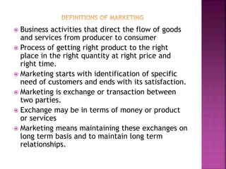  Business activities that direct the flow of goods
and services from producer to consumer
 Process of getting right product to the right
place in the right quantity at right price and
right time.
 Marketing starts with identification of specific
need of customers and ends with its satisfaction.
 Marketing is exchange or transaction between
two parties.
 Exchange may be in terms of money or product
or services
 Marketing means maintaining these exchanges on
long term basis and to maintain long term
relationships.
 