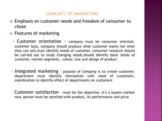  Emphasis on customer needs and freedom of consumer to
chose
 Features of marketing
- Customer orientation – company must be consumer oriented,
customer boss, company should produce what customer wants not what
they can sell,must identify needs of customer, consumer research should
be carried out to study changing needs,should identify basic needs of
customer, market segments , colour, size and design of product
- Integrated marketing – purpose of company is to create customer,
department must identify themselves with need of customers,
coordination to identify effect of departments on customers
- Customer satisfaction – must be the objective ,it’s a buyers market
now, person must be satisfied with product, its performance and price
 