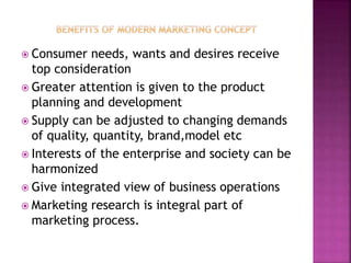  Consumer needs, wants and desires receive
top consideration
 Greater attention is given to the product
planning and development
 Supply can be adjusted to changing demands
of quality, quantity, brand,model etc
 Interests of the enterprise and society can be
harmonized
 Give integrated view of business operations
 Marketing research is integral part of
marketing process.
 