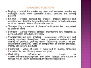  Buying – crucial for marketing team and customers,marketing
manager should know consumer habits, demand and buying
pattern
 Selling – created demand for product, product planning and
development, locating buyers,demand creation through salesman
or advertisement, terms of sale,sale contract
 Transporting – creation of place of utility,must be transported
to place of need
 Storage – storing without damage, maintaining raw material as
per production schedule, inventory
 Standardization and grading – maintaining uniform size and
quality standards throughout country, promotes uniformity and
quality of product, grading means separating products as per
established standards, basis of comparison of similar products,
mainly agricultural products
 Financing – value of good is expressed in money, financing
important in case of costly consumer goods.
 Marketing information – trends in
market,demand,supply,prices and other related information,to
reduce risk of loss in purchasing,pricing,forecasting etc
 