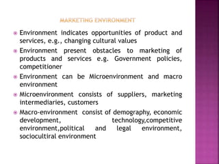  Environment indicates opportunities of product and
services, e.g., changing cultural values
 Environment present obstacles to marketing of
products and services e.g. Government policies,
competitioner
 Environment can be Microenvironment and macro
environment
 Microenvironment consists of suppliers, marketing
intermediaries, customers
 Macro-environment consist of demography, economic
development, technology,competitive
environment,political and legal environment,
sociocultiral environment
 