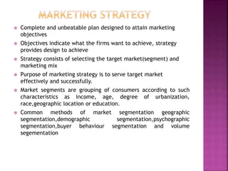  Complete and unbeatable plan designed to attain marketing
objectives
 Objectives indicate what the firms want to achieve, strategy
provides design to achieve
 Strategy consists of selecting the target market(segment) and
marketing mix
 Purpose of marketing strategy is to serve target market
effectively and successfully.
 Market segments are grouping of consumers according to such
characteristics as income, age, degree of urbanization,
race,geographic location or education.
 Common methods of market segmentation geographic
segmentation,demographic segmentation,psychographic
segmentation,buyer behaviour segmentation and volume
segementation
 