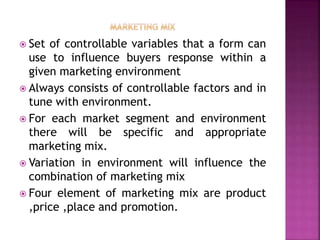  Set of controllable variables that a form can
use to influence buyers response within a
given marketing environment
 Always consists of controllable factors and in
tune with environment.
 For each market segment and environment
there will be specific and appropriate
marketing mix.
 Variation in environment will influence the
combination of marketing mix
 Four element of marketing mix are product
,price ,place and promotion.
 