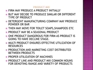 FIRM MAY PRODUCE A PRODUCT INITIALLY
 BUT MAY DECIDE TO PRODUCE SIMILAR OR DIFFERENT
TYPE OF PRODUCT
 DETERGENT MANUFACTURING COMPANY MAY PRODUCE
POWDER OR BAR
 THEN MAY MOVE FOR TOILET SOAPS,SHAMPOOS ETC
 PRODUCT MAY BE A SEASONAL PRODUCT
 ONE PRODUCT DANGEROUS FOR FIRM AS PRODUCT IS
GOING TO HAVE DECLINE STAGE.
 MULTI PRODUCT ENSURES EFFECTIVE UTILIZATION OF
RESOURCES
 PRODUCTION AND MARKETING COST DISTRIBUTED
BETWEEN PRODUCTS
 PROPER UTILIZATION OF MACHINES
 PRODUCT LINE AND PRODUCT MIX COMMON NOUNS
FOR DENOTING RANGE AND VARIETY OF PRODUCTS
 