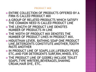  ENTIRE COLLECTION OF PRODUCTS OFFERED BY A
FIRM IS CALLED PRODUCT MIX
 A GROUP OF RELATED PRODUCTS WHICH SATISFY
THE COMMON NEED IS CALLED PRODUCT LINE
 THE LENGTH OF PRODUCT LINE DENOTES
NUMBER OF PRODUCTS IN LINE
 THE WIDTH OF PRODUCT MIX DENOTES THE
NUMBER OF PRODUCT LINES IN PRODUCT MIX.
 HIDUSTHAN LEVER, BATHING SOAP ONE PRODUCT
LINE,DETERGENTS CONSTITUTE ANOTHER,TOOTH
PASTE ANOTHER
 IN PRODUCT LINE OF SOAPS,LUX,LIFEBUOY,PEARS
ETC.AND FOR DETERGENTS SURF,RIN,WHEEL ETC
 THE PRODUCT LINE OF GODREJ INCLUDE TOILET
SOAPS,TYPE WRITERS,BEVERAGES,SHAVING
CREAM,HAIR DYE, ETC.
 