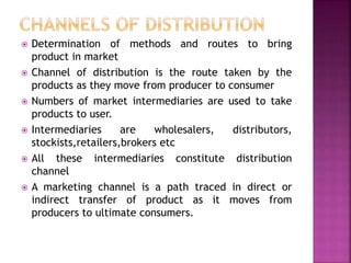  Determination of methods and routes to bring
product in market
 Channel of distribution is the route taken by the
products as they move from producer to consumer
 Numbers of market intermediaries are used to take
products to user.
 Intermediaries are wholesalers, distributors,
stockists,retailers,brokers etc
 All these intermediaries constitute distribution
channel
 A marketing channel is a path traced in direct or
indirect transfer of product as it moves from
producers to ultimate consumers.
 