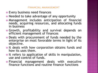  Every business need finances
 Needed to take advantage of any opportunity
 Management includes anticipation of financial
needs, acquiring resources, and allocating funds
in business
 Growth, profitability and survival depends on
efficient management of finances
 Deals with procurement of funds needed by the
enterprise on most favorable terms in light of its
objective.
 It deals with how corporation obtains funds and
how its uses them.
 It refers to application of skills in manipulation,
use and control of funds.
 Financial management deals with executive
finance functions and routine finance functions
 
