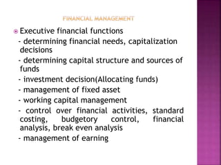  Executive financial functions
- determining financial needs, capitalization
decisions
- determining capital structure and sources of
funds
- investment decision(Allocating funds)
- management of fixed asset
- working capital management
- control over financial activities, standard
costing, budgetory control, financial
analysis, break even analysis
- management of earning
 