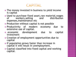  The money invested in business to yield income
is capital
 Used to purchase fixed asset,raw material,wages
of workers,selling and distribution
expenses,maintenance etc
 Production without capital is not possible
 Productivity of modern economy due to
extensive use of capital.
 economic development due to capital
investment
 Creation of employment opportunities due to
capital
 If population grows faster than increase in
capital it will result in unemployment.
 Capital classified into fixed capital and working
capital.
 