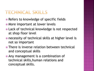  Refers to knowledge of specific fields
 More important at lower levels
 Lack of technical knowledge is not respected
at shop floor level
 necessity of technical skills at higher level is
not so important
 There is inverse relation between technical
and conceptual skills
 Any management is a combination of
technical skills,human relations and
conceptual skills.
 