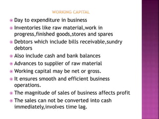  Day to expenditure in business
 Inventories like raw material,work in
progress,finished goods,stores and spares
 Debtors which include bills receivable,sundry
debtors
 Also include cash and bank balances
 Advances to supplier of raw material
 Working capital may be net or gross.
 It ensures smooth and efficient business
operations.
 The magnitude of sales of business affects profit
 The sales can not be converted into cash
immediately,involves time lag.
 