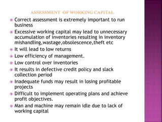  Correct assessment is extremely important to run
business
 Excessive working capital may lead to unnecessary
accumulation of inventories resulting in inventory
mishandling,wastage,obsolescence,theft etc
 It will lead to low returns
 Low efficiency of management.
 Low control over inventories
 It results in defective credit policy and slack
collection period
 Inadequate funds may result in losing profitable
projects
 Difficult to implement operating plans and achieve
profit objectives.
 Man and machine may remain idle due to lack of
working capital
 