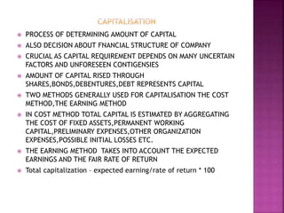  PROCESS OF DETERMINING AMOUNT OF CAPITAL
 ALSO DECISION ABOUT FNANCIAL STRUCTURE OF COMPANY
 CRUCIAL AS CAPITAL REQUIREMENT DEPENDS ON MANY UNCERTAIN
FACTORS AND UNFORESEEN CONTIGENSIES
 AMOUNT OF CAPITAL RISED THROUGH
SHARES,BONDS,DEBENTURES,DEBT REPRESENTS CAPITAL
 TWO METHODS GENERALLY USED FOR CAPITALISATION THE COST
METHOD,THE EARNING METHOD
 IN COST METHOD TOTAL CAPITAL IS ESTIMATED BY AGGREGATING
THE COST OF FIXED ASSETS,PERMANENT WORKING
CAPITAL,PRELIMINARY EXPENSES,OTHER ORGANIZATION
EXPENSES,POSSIBLE INITIAL LOSSES ETC.
 THE EARNING METHOD TAKES INTO ACCOUNT THE EXPECTED
EARNINGS AND THE FAIR RATE OF RETURN
 Total capitalization – expected earning/rate of return * 100
 