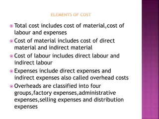  Total cost includes cost of material,cost of
labour and expenses
 Cost of material includes cost of direct
material and indirect material
 Cost of labour includes direct labour and
indirect labour
 Expenses include direct expenses and
indirect expenses also called overhead costs
 Overheads are classified into four
groups,factory expenses,administrative
expenses,selling expenses and distribution
expenses
 