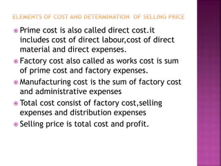  Prime cost is also called direct cost.it
includes cost of direct labour,cost of direct
material and direct expenses.
 Factory cost also called as works cost is sum
of prime cost and factory expenses.
 Manufacturing cost is the sum of factory cost
and administrative expenses
 Total cost consist of factory cost,selling
expenses and distribution expenses
 Selling price is total cost and profit.
 
