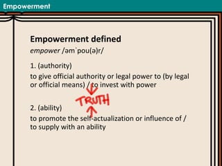 Empowerment
Empowerment defined
empower /əmˈpou(ə)r/
1. (authority)
to give official authority or legal power to (by legal
or official means) / to invest with power
2. (ability)
to promote the self-actualization or influence of /
to supply with an ability
 