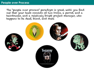 People over Process
The “people over process” paradigm is great, until you find
out that your team consists of two trolls, a parrot, and a
hairdresser, and a relatively bright project manager, who
happens to be deaf, blind, and mute
 