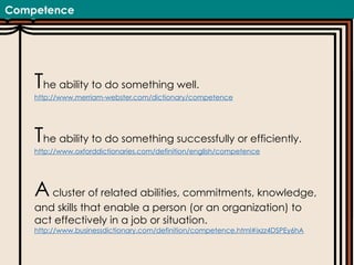 Competence
The ability to do something well.
http://www.merriam-webster.com/dictionary/competence
The ability to do something successfully or efficiently.
http://www.oxforddictionaries.com/definition/english/competence
Acluster of related abilities, commitments, knowledge,
and skills that enable a person (or an organization) to
act effectively in a job or situation.
http://www.businessdictionary.com/definition/competence.html#ixzz4DSPEy6hA
 