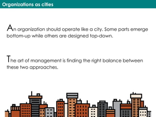 Organizations as cities
An organization should operate like a city. Some parts emerge
bottom-up while others are designed top-down.
The art of management is finding the right balance between
these two approaches.
 