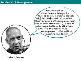Leadership & Management
Management is
about human beings. Its
task is to make people capable
of joint performance, to make
their strengths effective and their
weaknesses irrelevant. (…) This is
what organisations is all about,
and it is the reason that
management is the critical,
determining factor.
Peter F. Drucker
 
