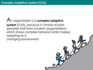 Complex Adaptive System (CAS)
An organization is a complex adaptive
system (CAS), because it consists of parts
(people) that form a system (organization),
which shows complex behavior while it keeps
adapting to a  
changing environment
 