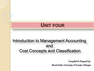 Introduction to Management Accounting
and
Cost Concepts and Classification
1
UNIT FOUR
Compiled & Prepared by:
Shewit kinfe, University of Gondar, Ethiopia
 