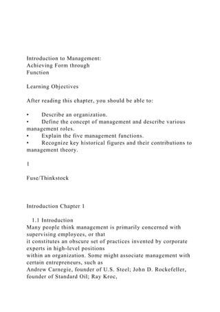 Introduction to Management:
Achieving Form through
Function
Learning Objectives
After reading this chapter, you should be able to:
• Describe an organization.
• Define the concept of management and describe various
management roles.
• Explain the five management functions.
• Recognize key historical figures and their contributions to
management theory.
1
Fuse/Thinkstock
Introduction Chapter 1
1.1 Introduction
Many people think management is primarily concerned with
supervising employees, or that
it constitutes an obscure set of practices invented by corporate
experts in high-level positions
within an organization. Some might associate management with
certain entrepreneurs, such as
Andrew Carnegie, founder of U.S. Steel; John D. Rockefeller,
founder of Standard Oil; Ray Kroc,
 