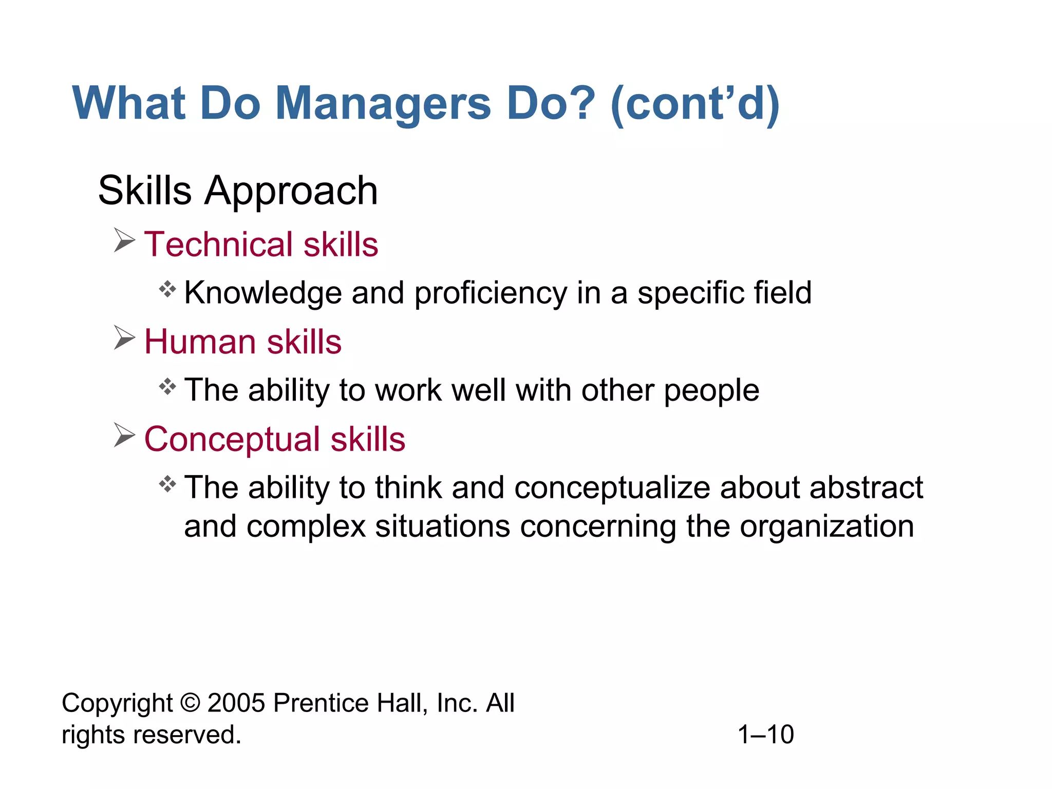 Copyright © 2005 Prentice Hall, Inc. All
rights reserved. 1–10
What Do Managers Do? (cont’d)
• Skills Approach
Technical skills
 Knowledge and proficiency in a specific field
Human skills
 The ability to work well with other people
Conceptual skills
 The ability to think and conceptualize about abstract
and complex situations concerning the organization
 