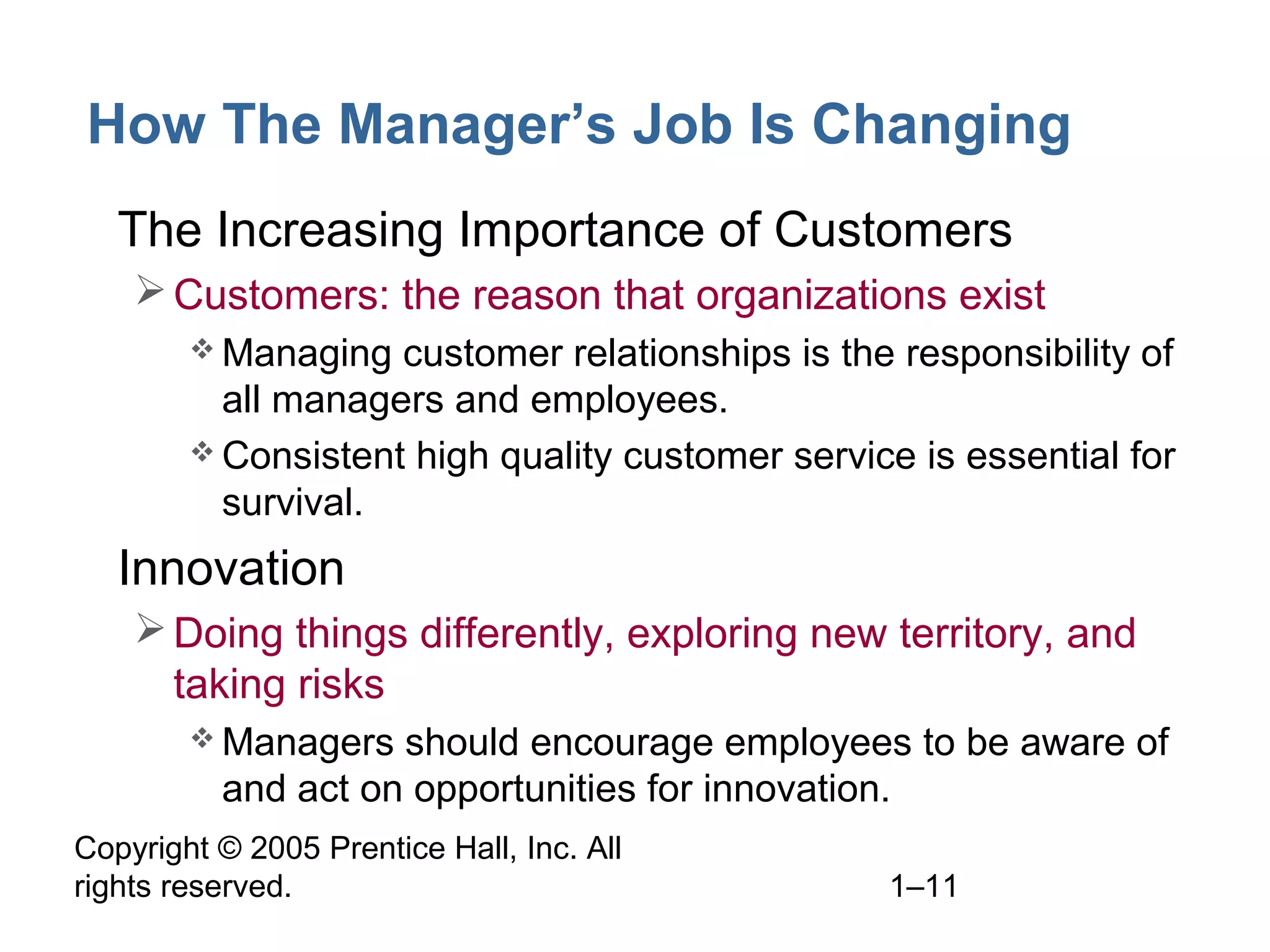 Copyright © 2005 Prentice Hall, Inc. All
rights reserved. 1–11
How The Manager’s Job Is Changing
• The Increasing Importance of Customers
Customers: the reason that organizations exist
 Managing customer relationships is the responsibility of
all managers and employees.
 Consistent high quality customer service is essential for
survival.
• Innovation
Doing things differently, exploring new territory, and
taking risks
 Managers should encourage employees to be aware of
and act on opportunities for innovation.
 