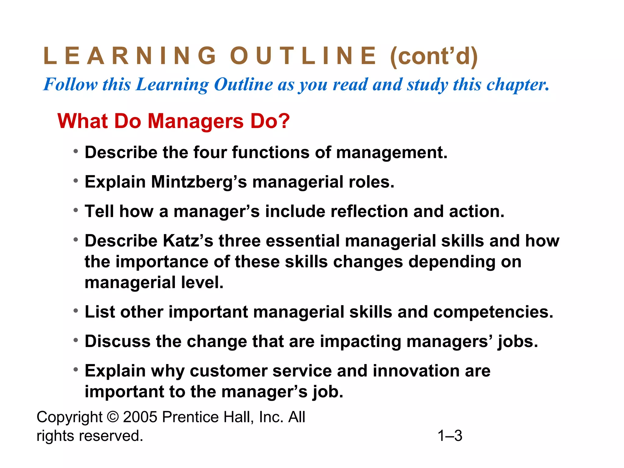 Copyright © 2005 Prentice Hall, Inc. All
rights reserved. 1–3
L E A R N I N G O U T L I N E (cont’d)
Follow this Learning Outline as you read and study this chapter.
What Do Managers Do?
• Describe the four functions of management.
• Explain Mintzberg’s managerial roles.
• Tell how a manager’s include reflection and action.
• Describe Katz’s three essential managerial skills and how
the importance of these skills changes depending on
managerial level.
• List other important managerial skills and competencies.
• Discuss the change that are impacting managers’ jobs.
• Explain why customer service and innovation are
important to the manager’s job.
 