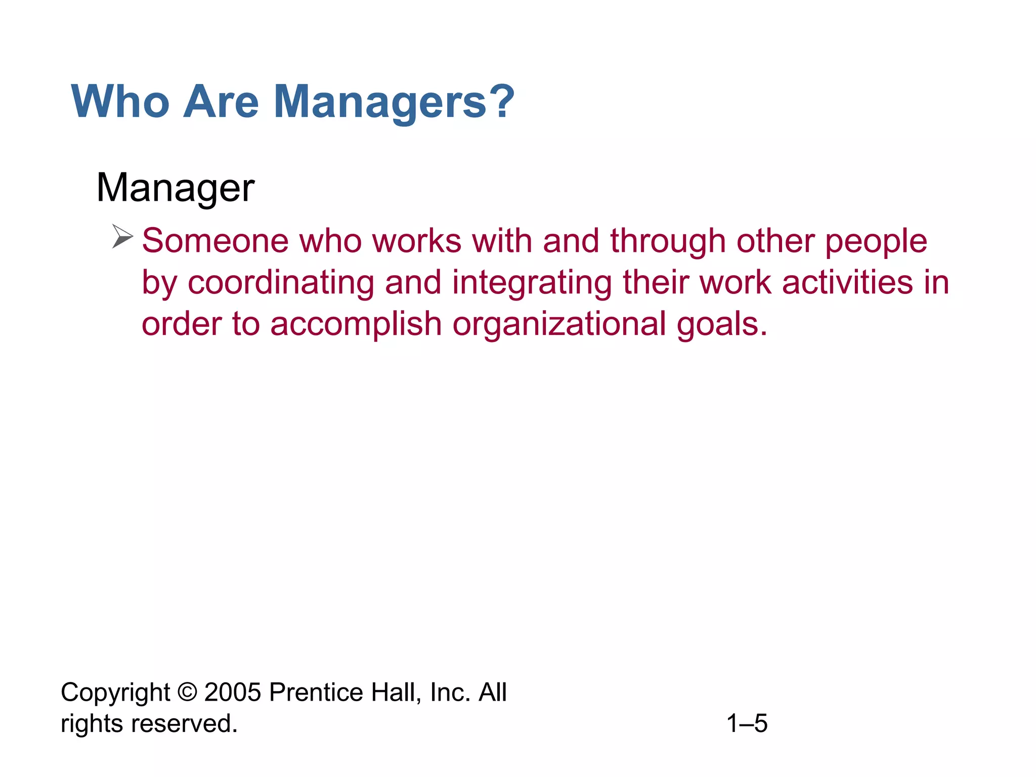 Copyright © 2005 Prentice Hall, Inc. All
rights reserved. 1–5
Who Are Managers?
• Manager
Someone who works with and through other people
by coordinating and integrating their work activities in
order to accomplish organizational goals.
 