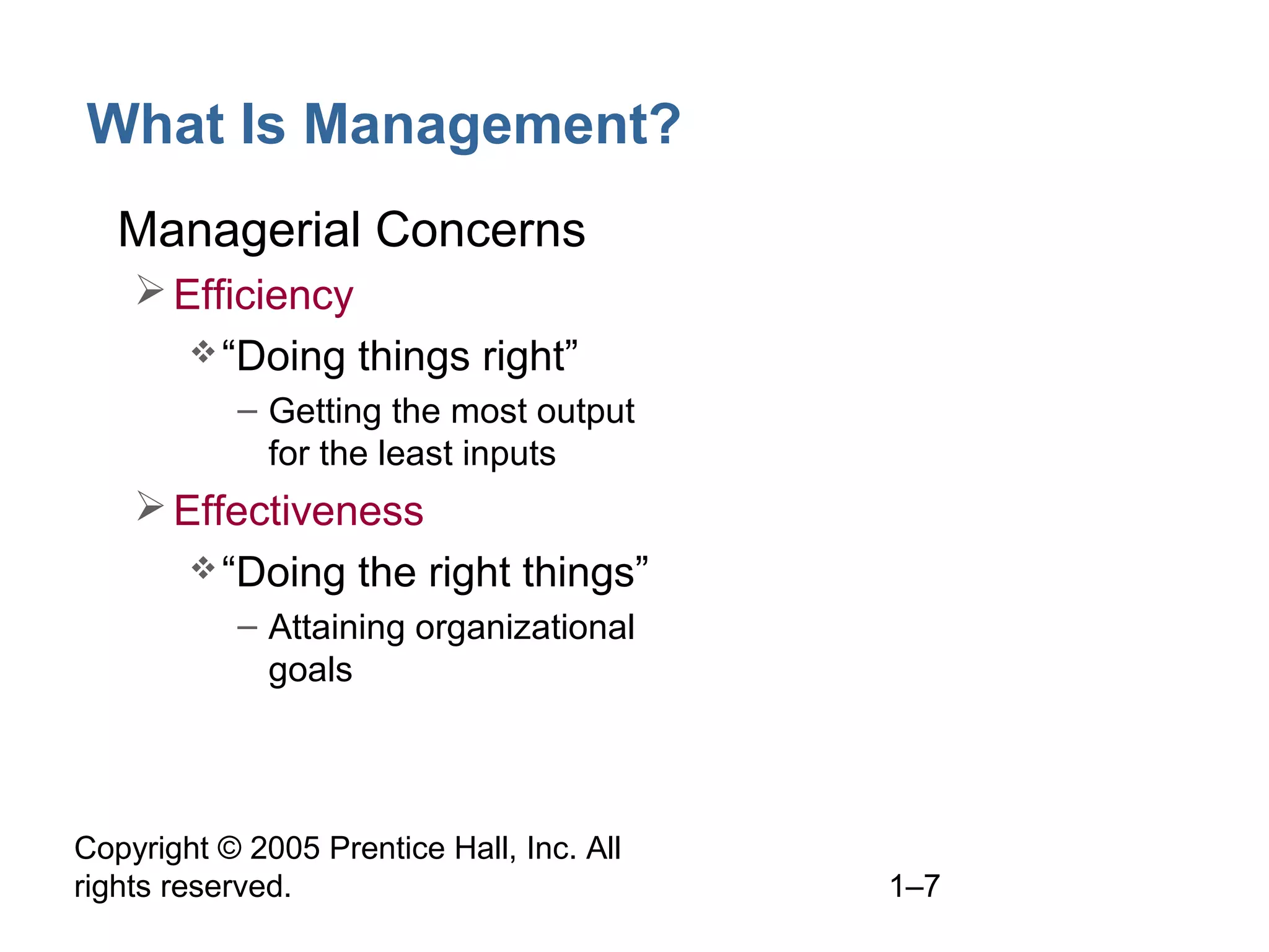 Copyright © 2005 Prentice Hall, Inc. All
rights reserved. 1–7
What Is Management?
• Managerial Concerns
Efficiency
“Doing things right”
– Getting the most output
for the least inputs
Effectiveness
“Doing the right things”
– Attaining organizational
goals
 