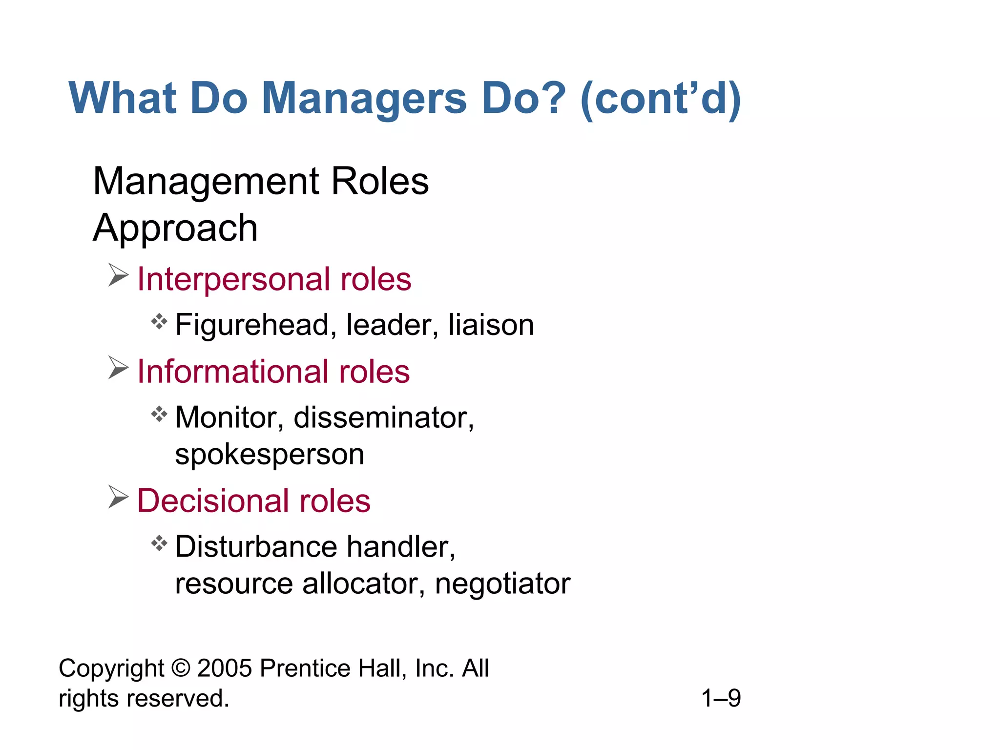 Copyright © 2005 Prentice Hall, Inc. All
rights reserved. 1–9
What Do Managers Do? (cont’d)
• Management Roles
Approach
Interpersonal roles
 Figurehead, leader, liaison
Informational roles
 Monitor, disseminator,
spokesperson
Decisional roles
 Disturbance handler,
resource allocator, negotiator
 