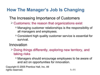 Copyright © 2005 Prentice Hall, Inc. All
rights reserved. 1–11
How The Manager’s Job Is Changing
• The Increasing Importance of Customers
Customers: the reason that organizations exist
 Managing customer relationships is the responsibility of
all managers and employees.
 Consistent high quality customer service is essential for
survival.
• Innovation
Doing things differently, exploring new territory, and
taking risks
 Managers should encourage employees to be aware of
and act on opportunities for innovation.
 