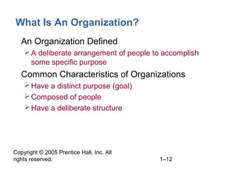 Copyright © 2005 Prentice Hall, Inc. All
rights reserved. 1–12
What Is An Organization?
• An Organization Defined
A deliberate arrangement of people to accomplish
some specific purpose
• Common Characteristics of Organizations
Have a distinct purpose (goal)
Composed of people
Have a deliberate structure
 