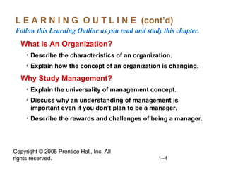 Copyright © 2005 Prentice Hall, Inc. All
rights reserved. 1–4
L E A R N I N G O U T L I N E (cont’d)
Follow this Learning Outline as you read and study this chapter.
What Is An Organization?
• Describe the characteristics of an organization.
• Explain how the concept of an organization is changing.
Why Study Management?
• Explain the universality of management concept.
• Discuss why an understanding of management is
important even if you don’t plan to be a manager.
• Describe the rewards and challenges of being a manager.
 