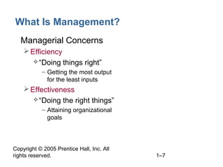 Copyright © 2005 Prentice Hall, Inc. All
rights reserved. 1–7
What Is Management?
• Managerial Concerns
Efficiency
“Doing things right”
– Getting the most output
for the least inputs
Effectiveness
“Doing the right things”
– Attaining organizational
goals
 