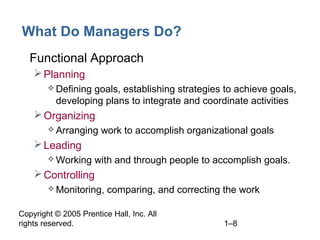 Copyright © 2005 Prentice Hall, Inc. All
rights reserved. 1–8
What Do Managers Do?
• Functional Approach
Planning
 Defining goals, establishing strategies to achieve goals,
developing plans to integrate and coordinate activities
Organizing
 Arranging work to accomplish organizational goals
Leading
 Working with and through people to accomplish goals.
Controlling
 Monitoring, comparing, and correcting the work
 
