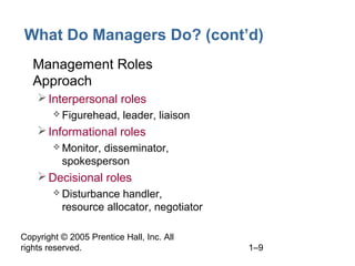 Copyright © 2005 Prentice Hall, Inc. All
rights reserved. 1–9
What Do Managers Do? (cont’d)
• Management Roles
Approach
Interpersonal roles
 Figurehead, leader, liaison
Informational roles
 Monitor, disseminator,
spokesperson
Decisional roles
 Disturbance handler,
resource allocator, negotiator
 
