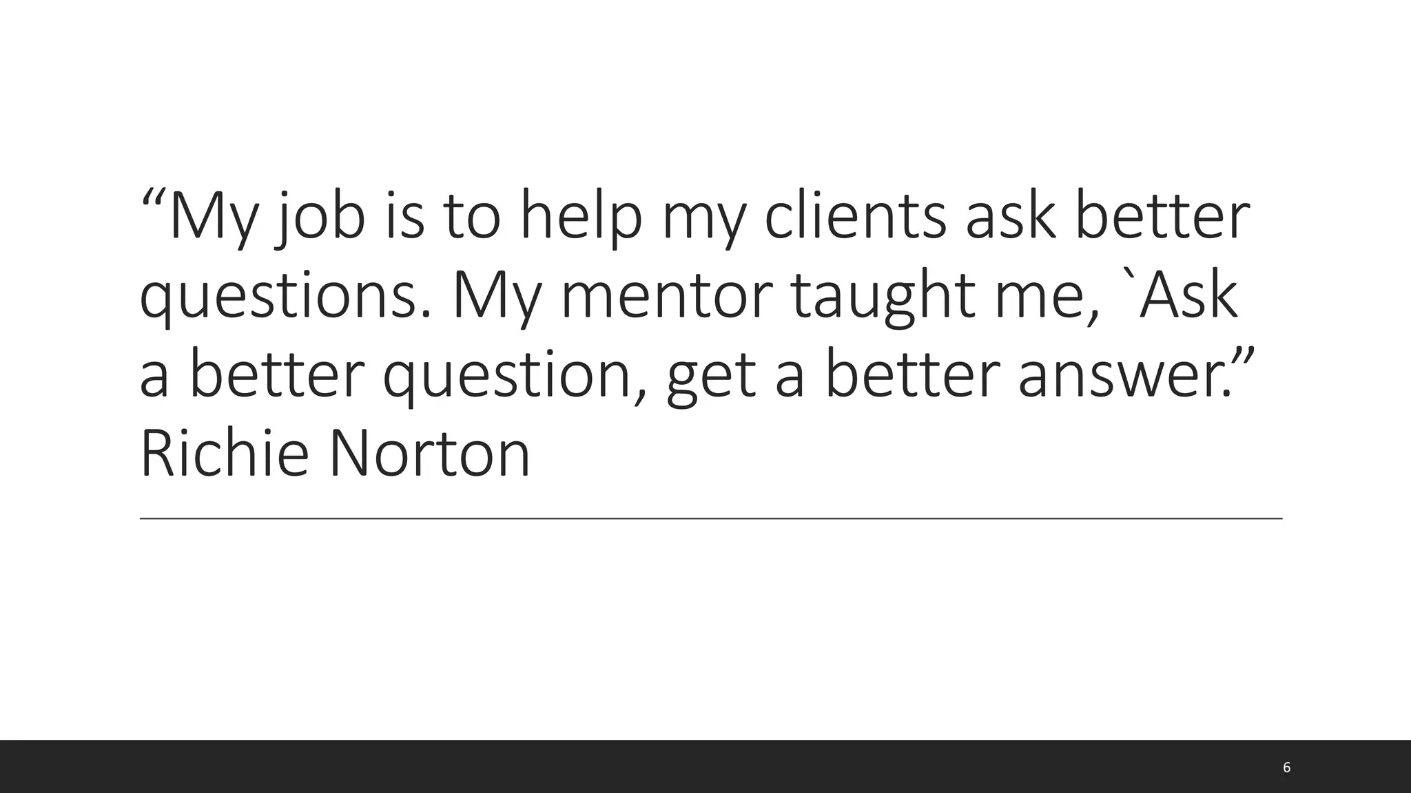 “My job is to help my clients ask better
questions. My mentor taught me, `Ask
a better question, get a better answer.”
Richie Norton
6
 