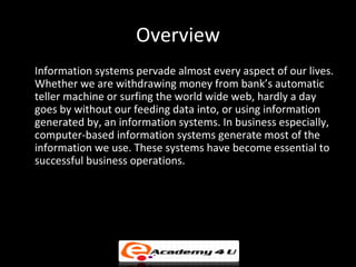 Overview
Information systems pervade almost every aspect of our lives.
Whether we are withdrawing money from bank’s automa...
