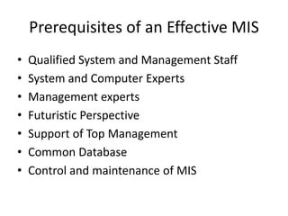 Prerequisites of an Effective MIS
• Qualified System and Management Staff
• System and Computer Experts
• Management experts
• Futuristic Perspective
• Support of Top Management
• Common Database
• Control and maintenance of MIS
 