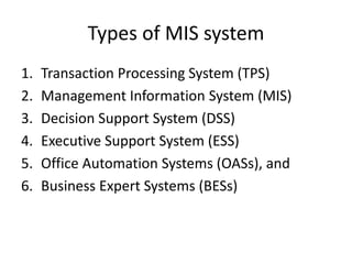 Types of MIS system
1. Transaction Processing System (TPS)
2. Management Information System (MIS)
3. Decision Support System (DSS)
4. Executive Support System (ESS)
5. Office Automation Systems (OASs), and
6. Business Expert Systems (BESs)
 